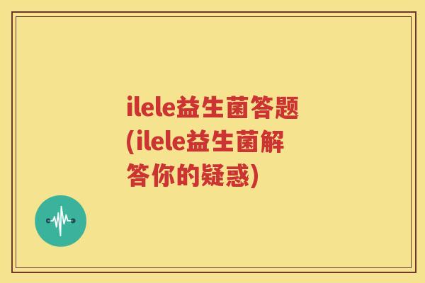 ilele益生菌答题(ilele益生菌解答你的疑惑)