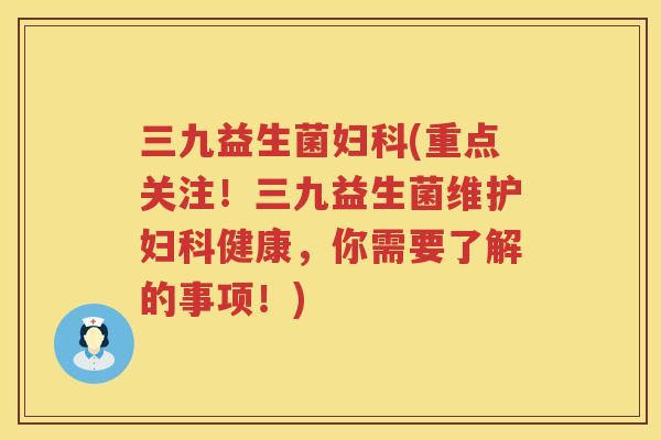 三九益生菌妇科(重点关注！三九益生菌维护妇科健康，你需要了解的事项！)