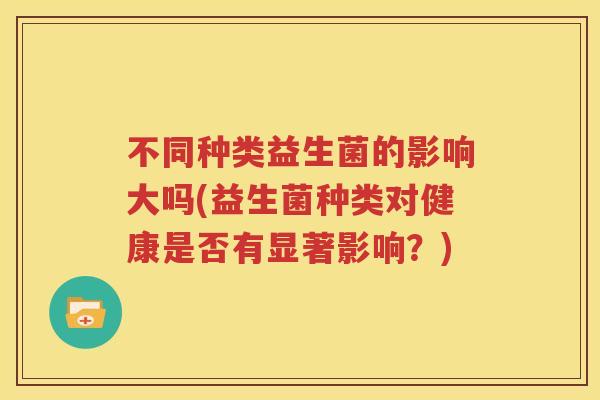 不同种类益生菌的影响大吗(益生菌种类对健康是否有显著影响？)
