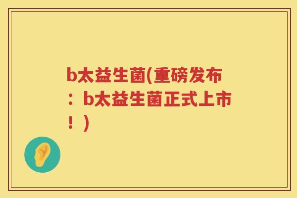 b太益生菌(重磅发布：b太益生菌正式上市！)