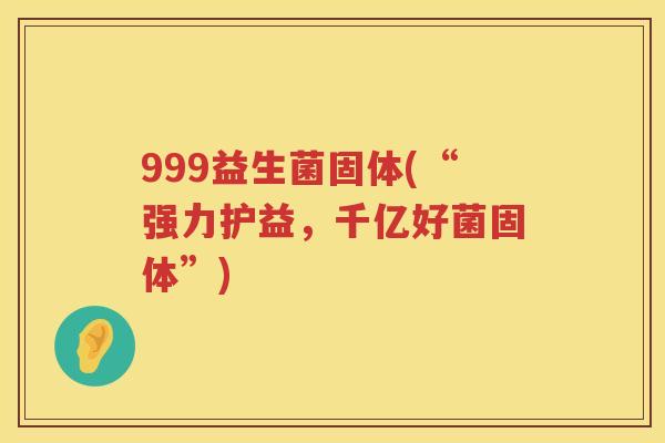 999益生菌固体(“强力护益，千亿好菌固体”)
