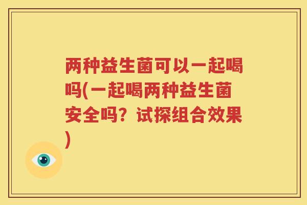 两种益生菌可以一起喝吗(一起喝两种益生菌安全吗？试探组合效果)