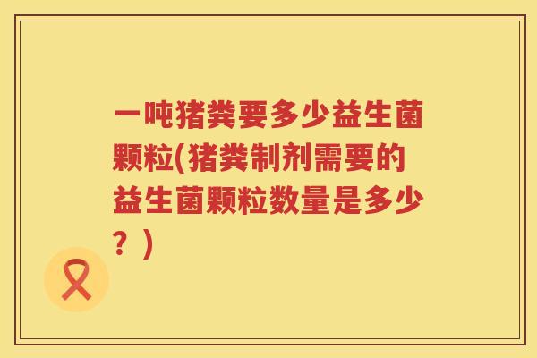 一吨猪粪要多少益生菌颗粒(猪粪制剂需要的益生菌颗粒数量是多少？)