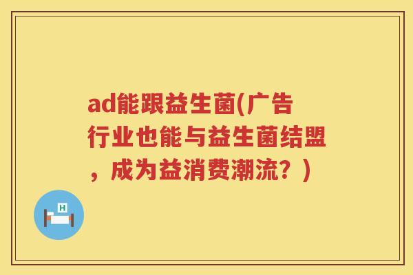 ad能跟益生菌(广告行业也能与益生菌结盟，成为益消费潮流？)
