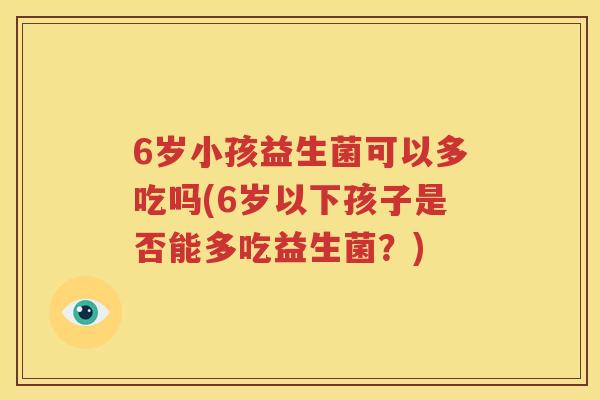 6岁小孩益生菌可以多吃吗(6岁以下孩子是否能多吃益生菌？)