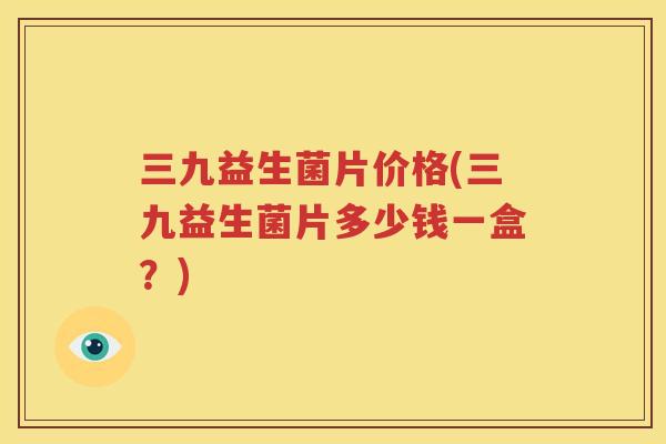 三九益生菌片价格(三九益生菌片多少钱一盒？)