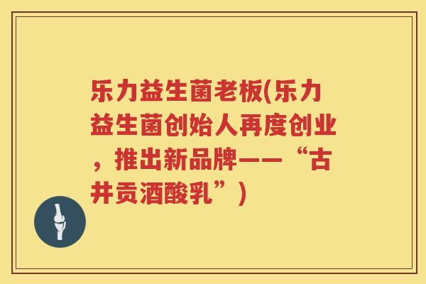 乐力益生菌老板(乐力益生菌创始人再度创业，推出新品牌——“古井贡酒酸乳”)