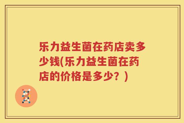 乐力益生菌在药店卖多少钱(乐力益生菌在药店的价格是多少？)