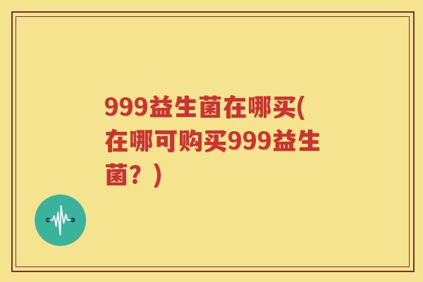 999益生菌在哪买(在哪可购买999益生菌？)