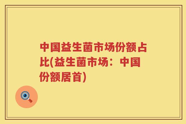 中国益生菌市场份额占比(益生菌市场：中国份额居首)