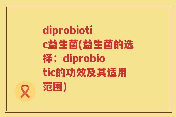 diprobiotic益生菌(益生菌的选择：diprobiotic的功效及其适用范围)