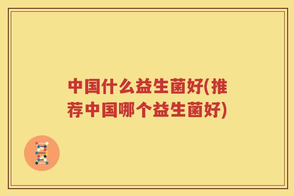 中国什么益生菌好(推荐中国哪个益生菌好)