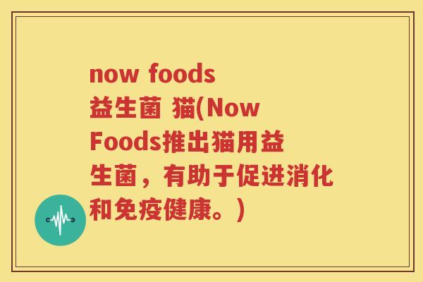 now foods 益生菌 猫(Now Foods推出猫用益生菌，有助于促进消化和免疫健康。)