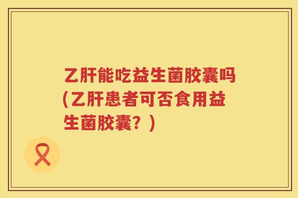 乙肝能吃益生菌胶囊吗(乙肝患者可否食用益生菌胶囊？)