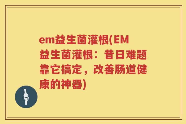 em益生菌灌根(EM益生菌灌根：昔日难题靠它搞定，改善肠道健康的神器)