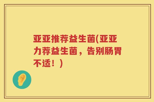 亚亚推荐益生菌(亚亚力荐益生菌，告别肠胃不适！)
