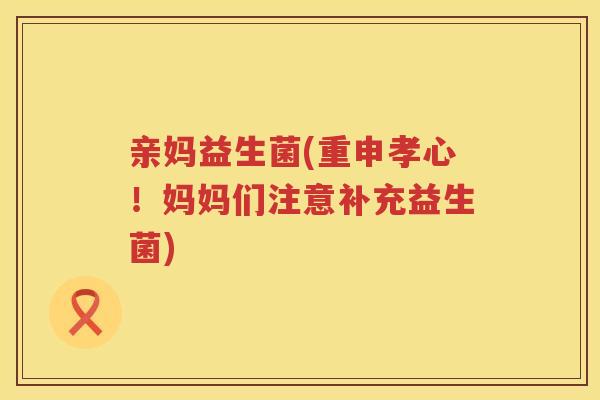 亲妈益生菌(重申孝心！妈妈们注意补充益生菌)