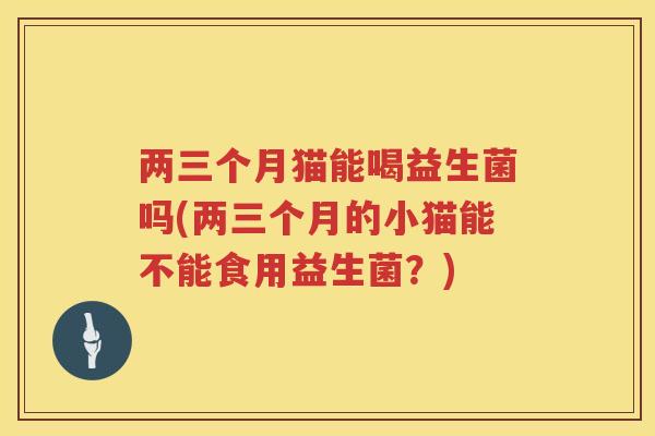 两三个月猫能喝益生菌吗(两三个月的小猫能不能食用益生菌？)