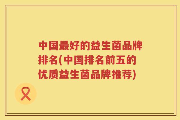 中国最好的益生菌品牌排名(中国排名前五的优质益生菌品牌推荐)