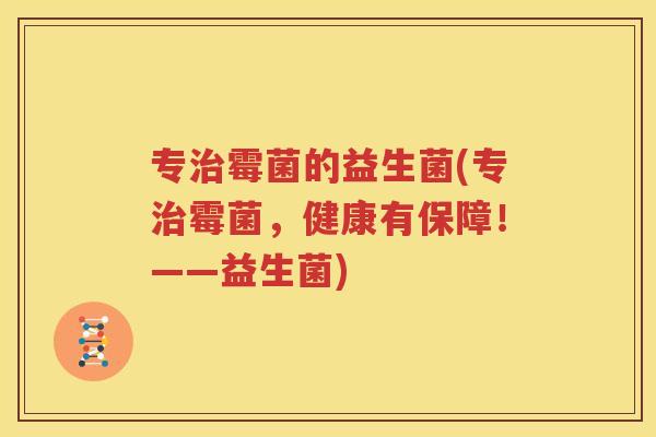 专治霉菌的益生菌(专治霉菌，健康有保障！——益生菌)