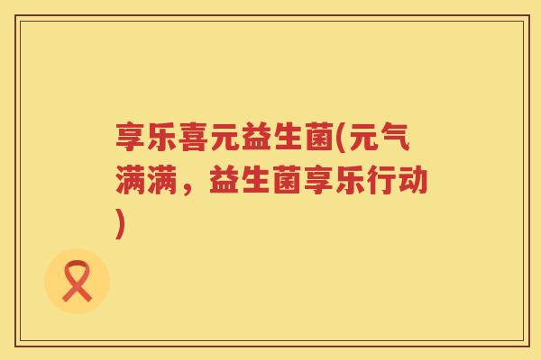 享乐喜元益生菌(元气满满，益生菌享乐行动)