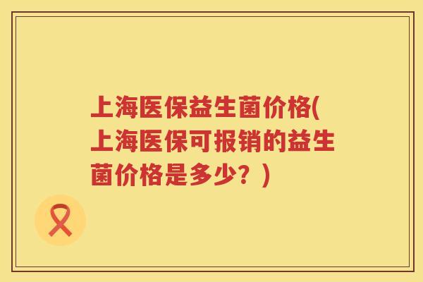上海医保益生菌价格(上海医保可报销的益生菌价格是多少？)