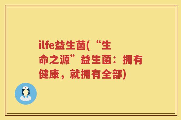 ilfe益生菌(“生命之源”益生菌：拥有健康，就拥有全部)