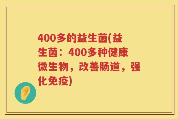 400多的益生菌(益生菌：400多种健康微生物，改善肠道，强化免疫)