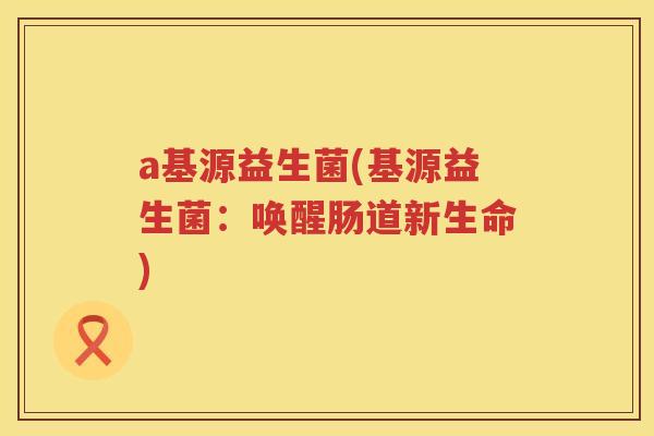 a基源益生菌(基源益生菌：唤醒肠道新生命)
