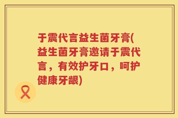 于震代言益生菌牙膏(益生菌牙膏邀请于震代言，有效护牙口，呵护健康牙龈)