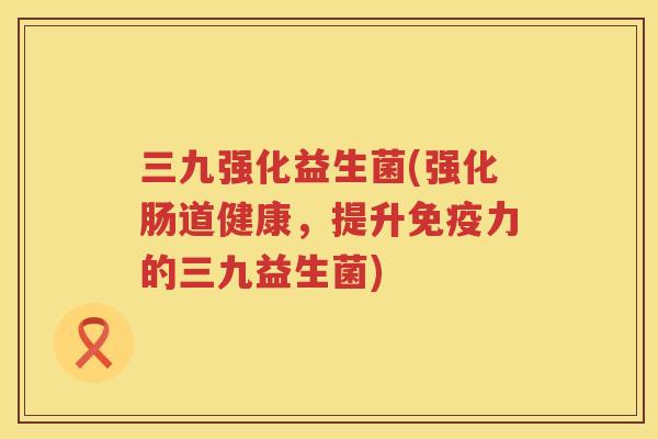 三九强化益生菌(强化肠道健康，提升免疫力的三九益生菌)
