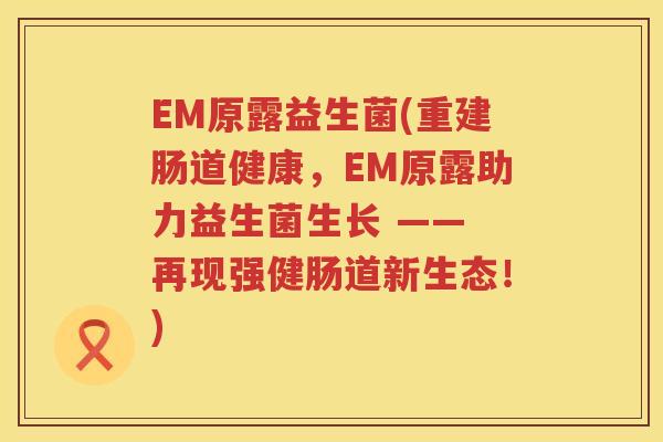 EM原露益生菌(重建肠道健康，EM原露助力益生菌生长 —— 再现强健肠道新生态！)