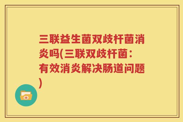 三联益生菌双歧杆菌消炎吗(三联双歧杆菌：有效消炎解决肠道问题)