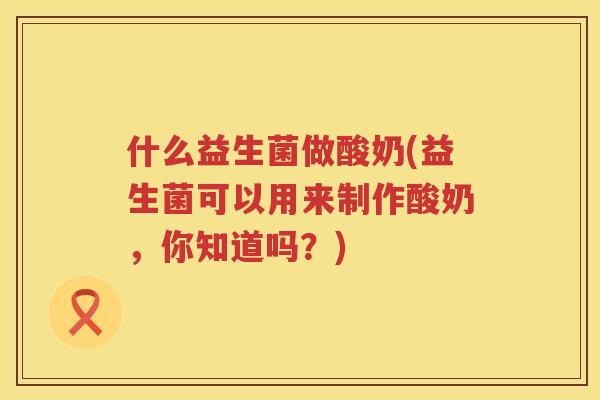 什么益生菌做酸奶(益生菌可以用来制作酸奶，你知道吗？)