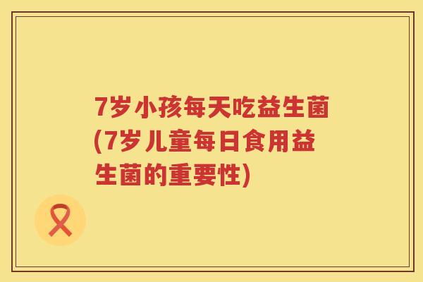 7岁小孩每天吃益生菌(7岁儿童每日食用益生菌的重要性)