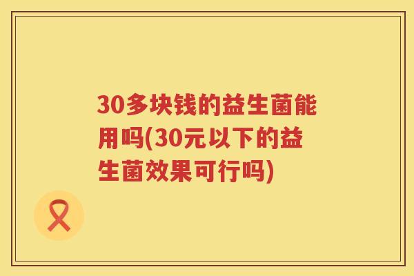 30多块钱的益生菌能用吗(30元以下的益生菌效果可行吗)