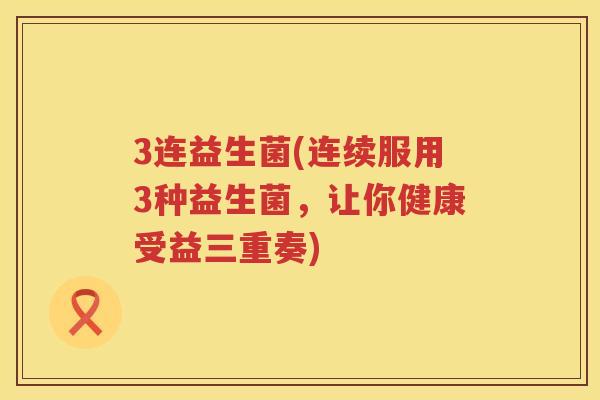 3连益生菌(连续服用3种益生菌，让你健康受益三重奏)