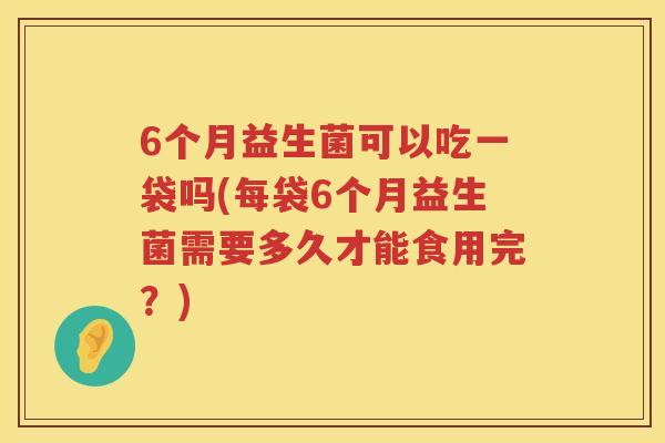 6个月益生菌可以吃一袋吗(每袋6个月益生菌需要多久才能食用完？)