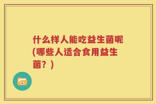 什么样人能吃益生菌呢(哪些人适合食用益生菌？)