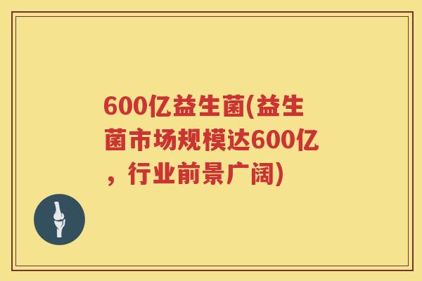 600亿益生菌(益生菌市场规模达600亿，行业前景广阔)