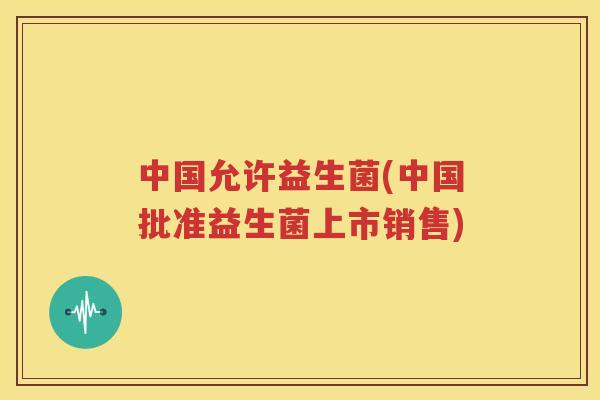中国允许益生菌(中国批准益生菌上市销售)
