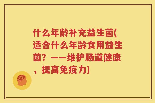 什么年龄补充益生菌(适合什么年龄食用益生菌？——维护肠道健康，提高免疫力)