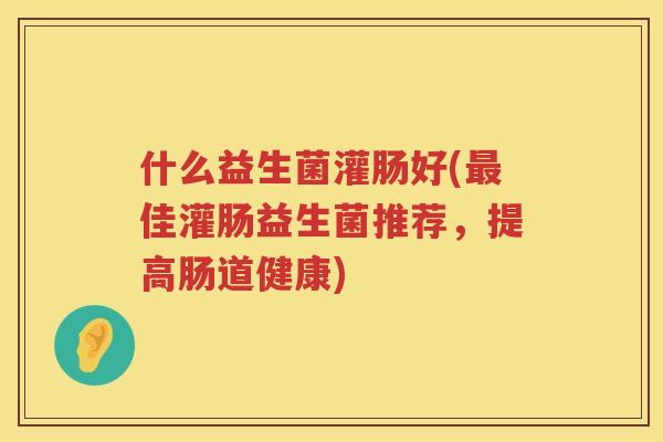 什么益生菌灌肠好(最佳灌肠益生菌推荐，提高肠道健康)