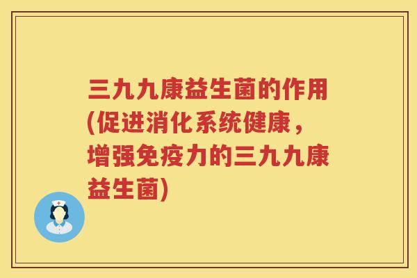 三九九康益生菌的作用(促进消化系统健康，增强免疫力的三九九康益生菌)