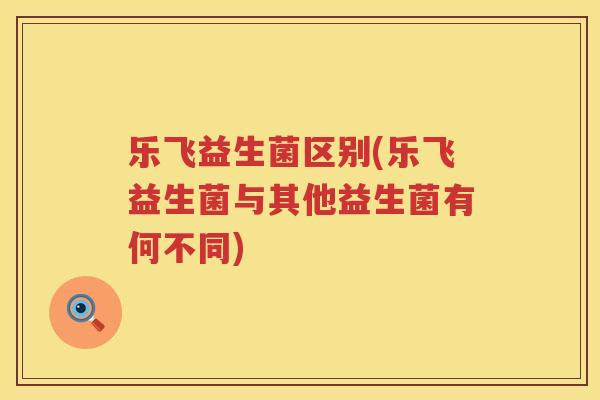 乐飞益生菌区别(乐飞益生菌与其他益生菌有何不同)