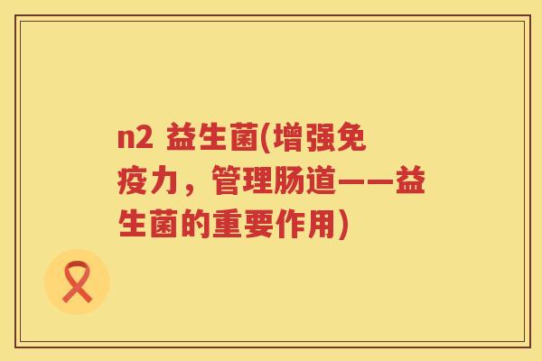 n2 益生菌(增强免疫力，管理肠道——益生菌的重要作用)