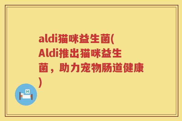 aldi猫咪益生菌(Aldi推出猫咪益生菌，助力宠物肠道健康)
