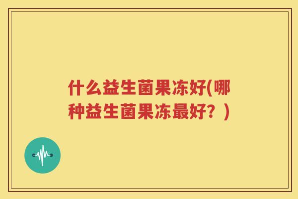 什么益生菌果冻好(哪种益生菌果冻最好？)