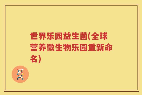 世界乐园益生菌(全球营养微生物乐园重新命名)