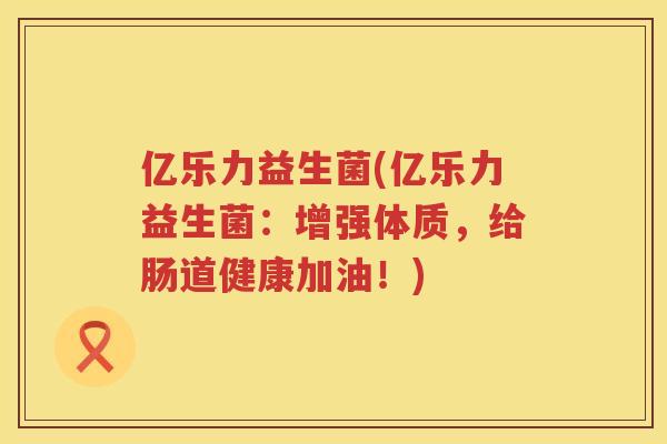 亿乐力益生菌(亿乐力益生菌：增强体质，给肠道健康加油！)